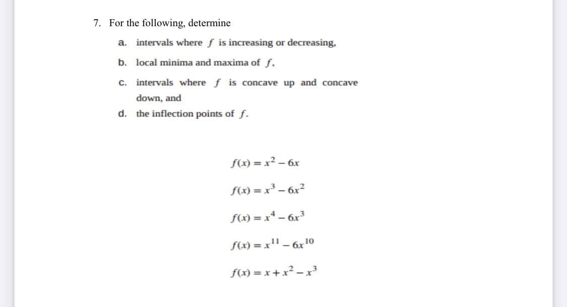 7. For the following, determine
a. intervals where f is increasing or decreasing,
b. local minima and maxima of f.
c. intervals where f is concave up and concave
down, and
d. the inflection points of f.
f(x) = x² – 6x
f(x) = x – 6x?
f(x) = x* – 6x
f(x) = x" – 6x10
f(x) = x + x² – x³
