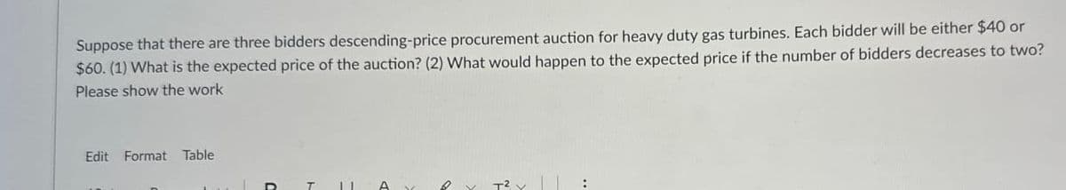 Suppose that there are three bidders descending-price procurement auction for heavy duty gas turbines. Each bidder will be either $40 or
$60. (1) What is the expected price of the auction? (2) What would happen to the expected price if the number of bidders decreases to two?
Please show the work
Edit Format Table
11
A
T² x |
: