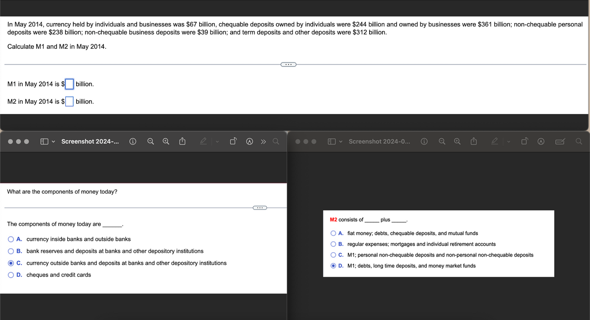 In May 2014, currency held by individuals and businesses was $67 billion, chequable deposits owned by individuals were $244 billion and owned by businesses were $361 billion; non-chequable personal
deposits were $238 billion; non-chequable business deposits were $39 billion; and term deposits and other deposits were $312 billion.
Calculate M1 and M2 in May 2014.
M1 in May 2014 is $
M2 in May 2014 is $
billion.
billion.
V Screenshot 2024-...
What are the components of money today?
|
The components of money today are
A. currency inside banks and outside banks
B. bank reserves and deposits at banks and other depository institutions
C. currency outside banks and deposits at banks and other depository institutions
D. cheques and credit cards
Screenshot 2024-0... i
M2 consists of
plus
A. fiat money; debts, chequable deposits, and mutual funds
B. regular expenses; mortgages and individual retirement accounts
C. M1; personal non-chequable deposits and non-personal non-chequable deposits
D. M1; debts, long time deposits, and money market funds