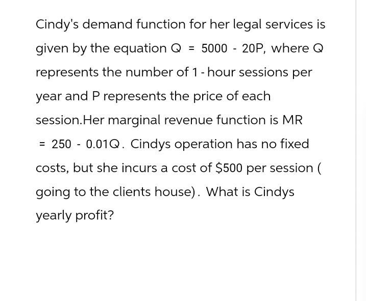 Cindy's demand function for her legal services is
given by the equation Q = 5000 - 20P, where Q
represents the number of 1-hour sessions per
year and P represents the price of each
session. Her marginal revenue function is MR
= 250 - 0.01Q. Cindys operation has no fixed
costs, but she incurs a cost of $500 per session (
going to the clients house). What is Cindys
yearly profit?