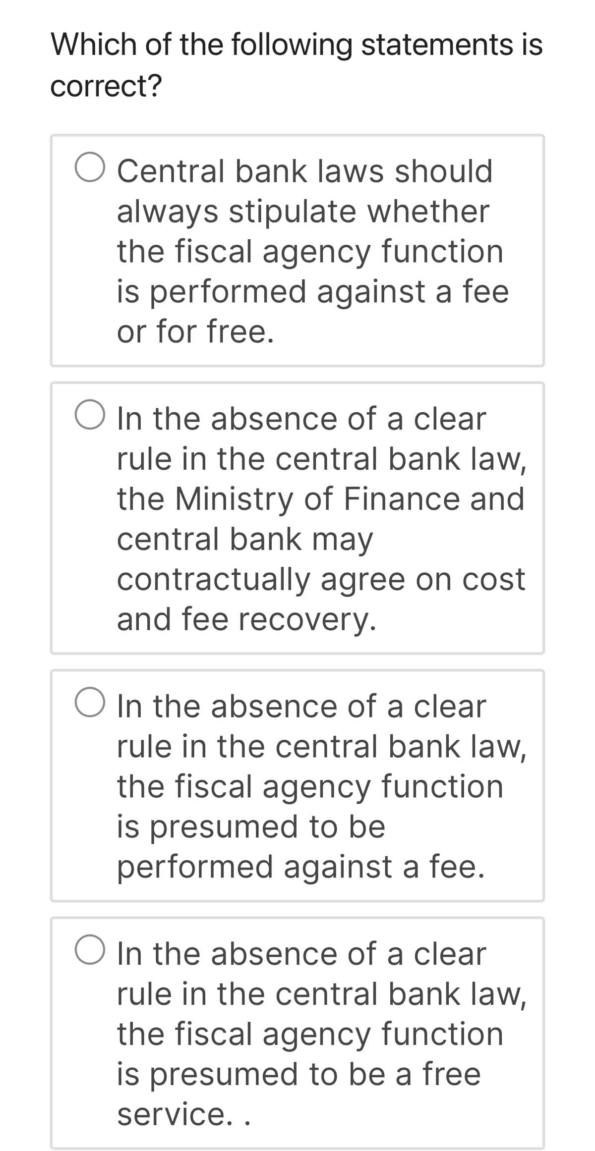 Which of the following statements is
correct?
Central bank laws should
always stipulate whether
the fiscal agency function
is performed against a fee
or for free.
O In the absence of a clear
rule in the central bank law,
the Ministry of Finance and
central bank may
contractually agree on cost
and fee recovery.
In the absence of a clear
rule in the central bank law,
the fiscal agency function
is presumed to be
performed against a fee.
In the absence of a clear
rule in the central bank law,
the fiscal agency function
is presumed to be a free
service..