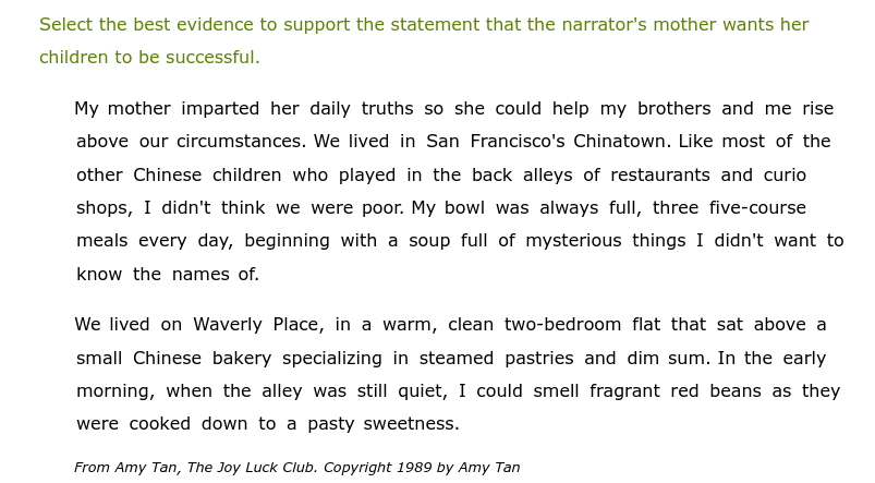 Select the best evidence to support the statement that the narrator's mother wants her
children to be successful.
My mother imparted her daily truths so she could help my brothers and me rise
above our circumstances. We lived in San Francisco's Chinatown. Like most of the
other Chinese children who played in the back alleys of restaurants and curio
shops, I didn't think we were poor. My bowl was always full, three five-course
meals every day, beginning with a soup full of mysterious things I didn't want to
know the names of.
We lived on Waverly Place, in a warm, clean two-bedroom flat that sat above a
small Chinese bakery specializing in steamed pastries and dim sum. In the early
morning, when the alley was still quiet, I could smell fragrant red beans as they
were cooked down to a pasty sweetness.
From Amy Tan, The Joy Luck Club. Copyright 1989 by Amy Tan