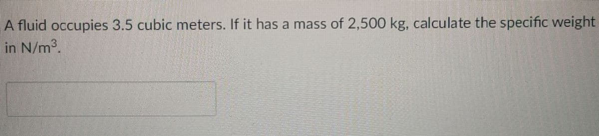 A fluid occupies 3.5 cubic meters. If it has a mass of 2,500 kg, calculate the specific weight
in N/m2.
