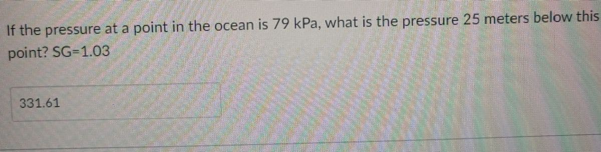 If the pressure at a point in the ocean is 79 kPa, what is the pressure 25 meters below this
point? SG=1.03
331.61
