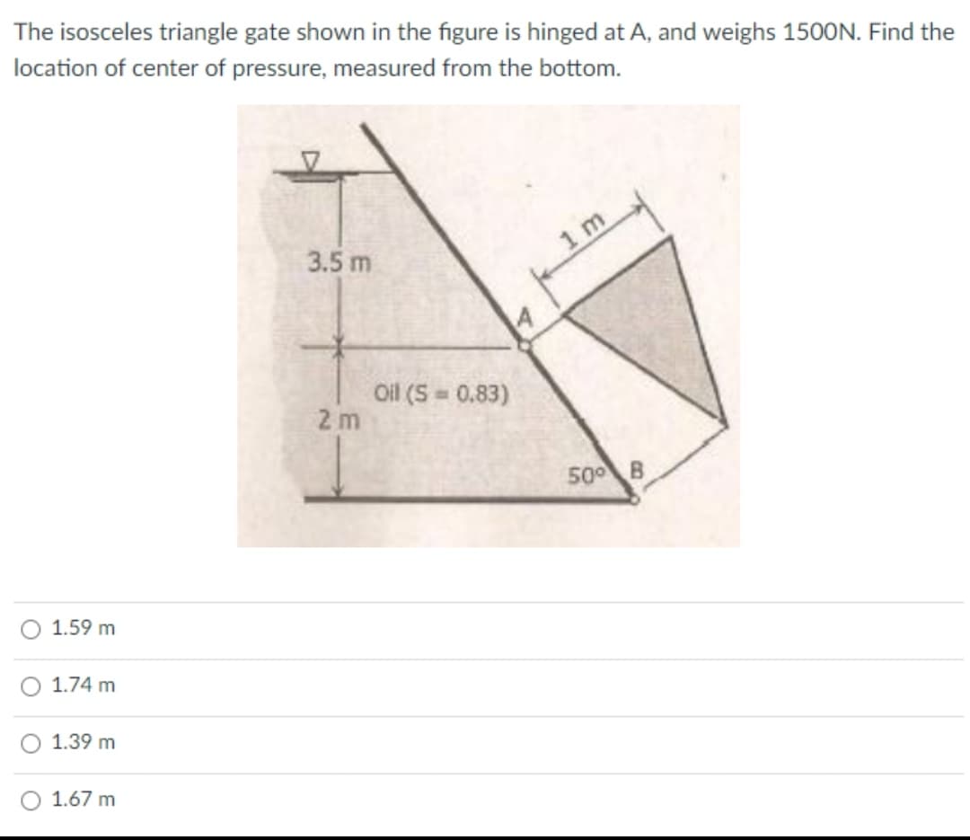 The isosceles triangle gate shown in the figure is hinged at A, and weighs 1500N. Find the
location of center of pressure, measured from the bottom.
3.5 m
1 m
Oil (S = 0.83)
2 m
500 B
1.59 m
1.74 m
1.39 m
1.67 m
