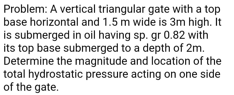 Problem: A vertical triangular gate with a top
base horizontal and 1.5 m wide is 3m high. It
is submerged in oil having sp. gr 0.82 with
its top base submerged to a depth of 2m.
Determine the magnitude and location of the
total hydrostatic pressure acting on one side
of the gate.
