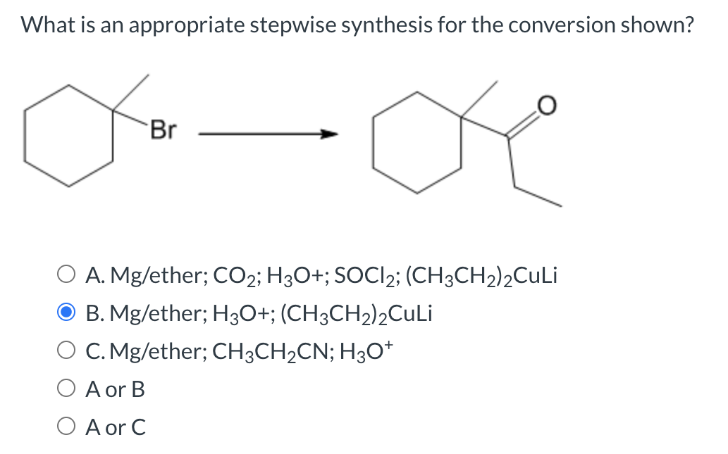 What is an appropriate stepwise synthesis for the conversion shown?
Br
O
O A. Mg/ether; CO2; H3O+; SOCI2; (CH3CH2)2CuLi
B. Mg/ether; H3O+; (CH3CH₂)2CuLi
O C. Mg/ether; CH3CH₂CN; H3O+
A or B
O A or C