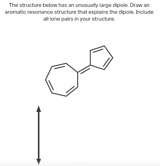 The structure below has an unusually large dipole. Draw an
aromatic resonance structure that explains the dipole. Include
all lone pairs in your structure.