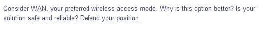 Consider WAN, your preferred wireless access mode. Why is this option better? Is your
solution safe and reliable? Defend your position.
