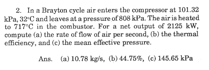 2. In a Brayton cycle air enters the compressor at 101.32
kPa, 32°C and leaves at a pressure of 808 kPa. The air is heated
to 717°C in the combustor. For a net output of 2125 kW,
compute (a) the rate of flow of air per second, (b) the thermal
efficiency, and (c) the mean effective pressure.
Ans.
(a) 10.78 kg/s, (b) 44.75%, (c) 145.65 kPa
