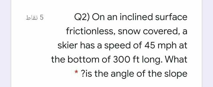 5 نقاط
Q2) On an inclined surface
frictionless, snow covered, a
skier has a speed of 45 mph at
the bottom of 300 ft long. What
* ?is the angle of the slope
