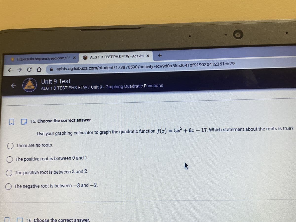 https://sis.responsiveed.com/FE X
← → CO
V
ALG 1 B TEST PHS FTW-Activiti X
aphis.agilixbuzz.com/student/178876590/activity/ec99d0b555d641df919020412361cb79
Unit 9 Test
ALG 1 B TEST PHS FTW / Unit 9 - Graphing Quadratic Functions
15. Choose the correct answer.
Use your graphing calculator to graph the quadratic function f(x) = 5x² + 6x - 17. Which statement about the roots is true?
There are no roots.
O The positive root is between 0 and 1.
O The positive root is between 3 and 2.
The negative root is between -3 and -2.
16. Choose the correct answer.