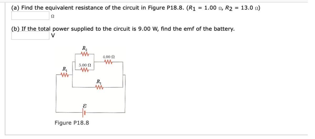 (a) Find the equivalent resistance of the circuit in Figure P18.8. (R1
= 1.00 n, R2 = 13.0 n)
(b) If the total power supplied to the circuit is 9.00 W, find the emf of the battery.
V
R2
4.00 N
5.00 N
R,
R,
Figure P18.8
