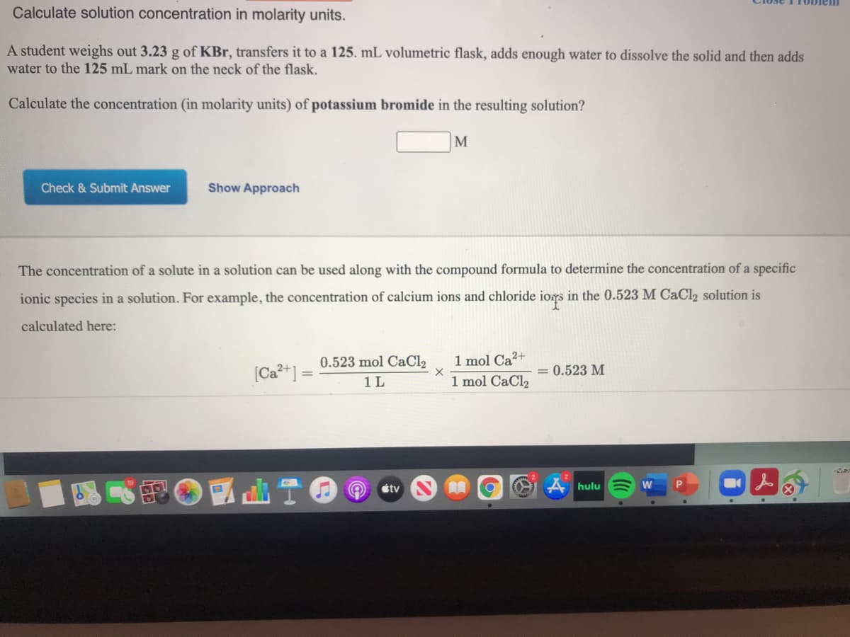 Calculate solution concentration in molarity units.
A student weighs out 3.23 g of KBr, transfers it to a 125. mL volumetric flask, adds enough water to dissolve the solid and then adds
water to the 125 mL mark on the neck of the flask.
Calculate the concentration (in molarity units) of potassium bromide in the resulting solution?
M
Check & Submit Answer
Show Approach
The concentration of a solute in a solution can be used along with the compound formula to determine the concentration of a specific
ionic species in a solution. For example, the concentration of calcium ions and chloride iors in the 0.523 M CAC12 solution is
calculated here:
(Ca*+] =
0.523 mol CaCl2
1 L
1 mol Ca?+
1 mol CaCl2
= 0.523 M
étv
LA hulu
