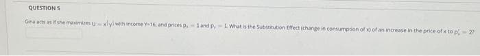 QUESTION 5
Gina acts as if she maximizes uxlyl with income Y-16, and prices p, 1 and py-1 What is the Substitution Effect (change in consumption of x) of an increase in the price of x to p - 27