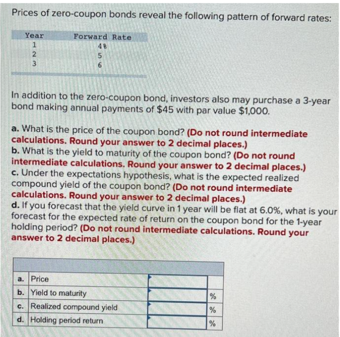 Prices of zero-coupon bonds reveal the following pattern of forward rates:
Forward Rate
4%
Year
123
56
In addition to the zero-coupon bond, investors also may purchase a 3-year
bond making annual payments of $45 with par value $1,000.
a. What is the price of the coupon bond? (Do not round intermediate
calculations. Round your answer to 2 decimal places.)
b. What is the yield to maturity of the coupon bond? (Do not round
intermediate calculations. Round your answer to 2 decimal places.)
c. Under the expectations hypothesis, what is the expected realized
compound yield of the coupon bond? (Do not round intermediate
calculations. Round your answer to 2 decimal places.)
d. If you forecast that the yield curve in 1 year will be flat at 6.0%, what is your
forecast for the expected rate of return on the coupon bond for the 1-year
holding period? (Do not round intermediate calculations. Round your
answer to 2 decimal places.)
a. Price
b. Yield to maturity
c. Realized compound yield
d. Holding period return
do de de
%
%
%