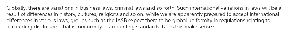 Globally, there are variations in business laws, criminal laws and so forth. Such international variations in laws will be a
result of differences in history, cultures, religions and so on. While we are apparently prepared to accept international
differences in various laws, groups such as the IASB expect there to be global uniformity in requlations relating to
accounting disclosure--that is, uniformity in accounting standards. Does this make sense?