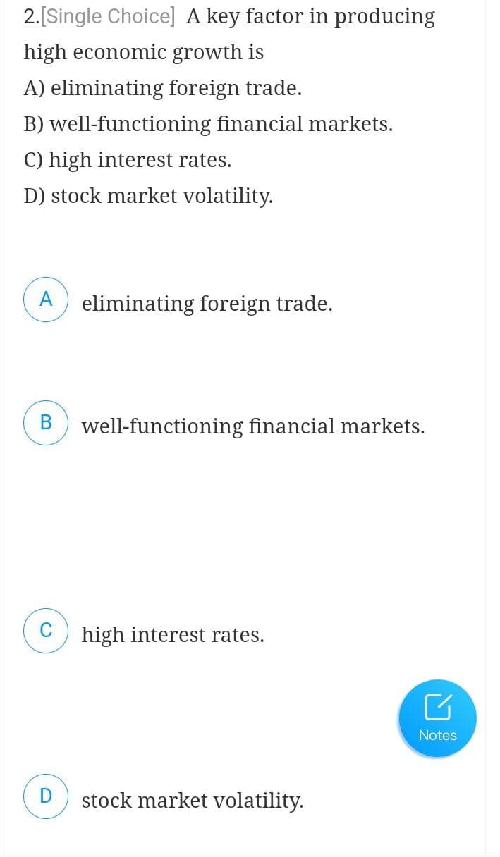 2. [Single Choice] A key factor in producing
high economic growth is
A) eliminating foreign trade.
B) well-functioning financial markets.
C) high interest rates.
D) stock market volatility.
eliminating foreign trade.
B well-functioning financial markets.
high interest rates.
stock market volatility.
Notes