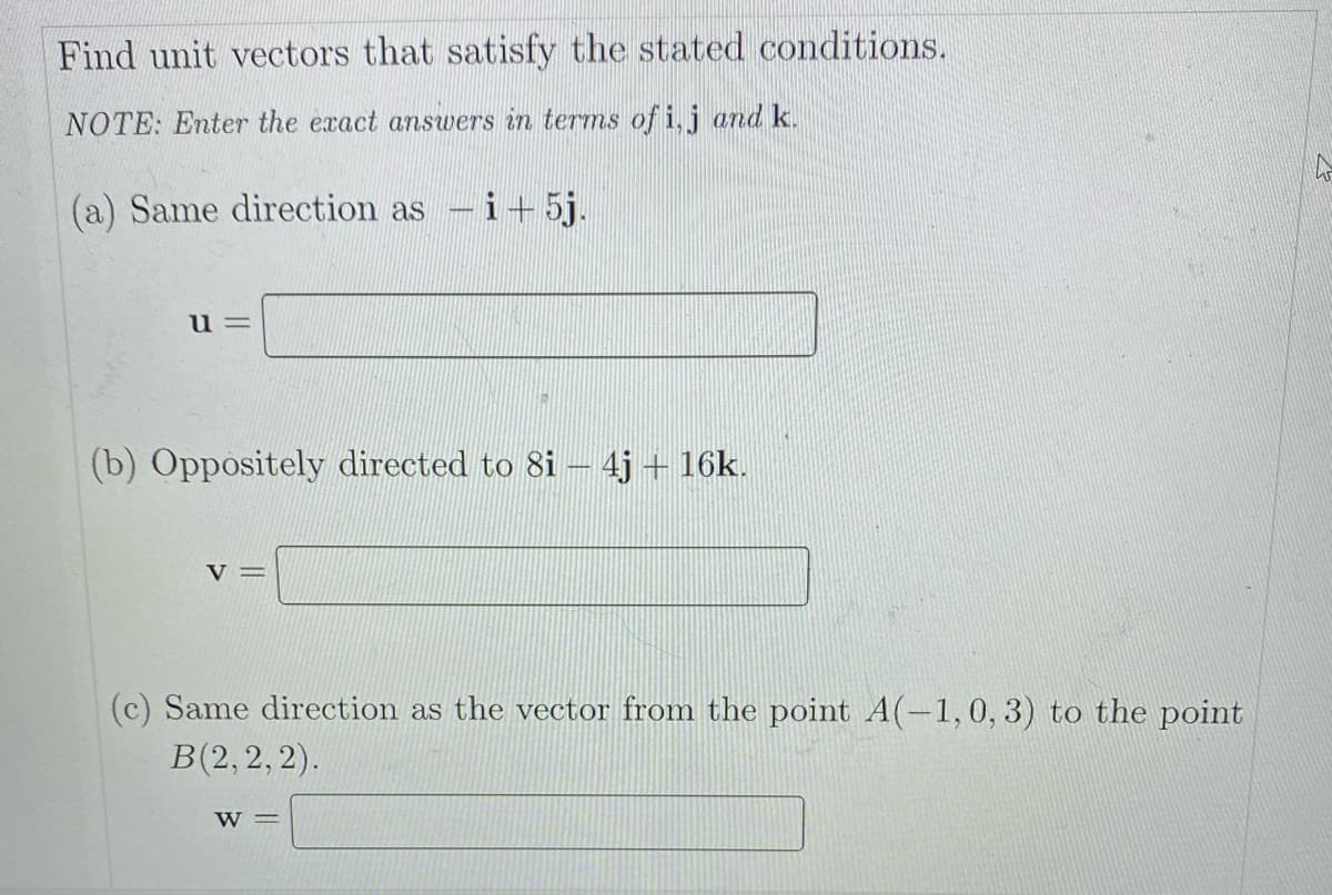 Find unit vectors that satisfy the stated conditions.
NOTE: Enter the exact answers in terms of i,j and k.
(a) Same direction as
-i+5j.
|3D
u=
(b) Oppositely directed to 8i – 4j + 16k.
V=
(c) Same direction as the vector from the point A(-1,0, 3) to the point
B(2, 2, 2).
W =
