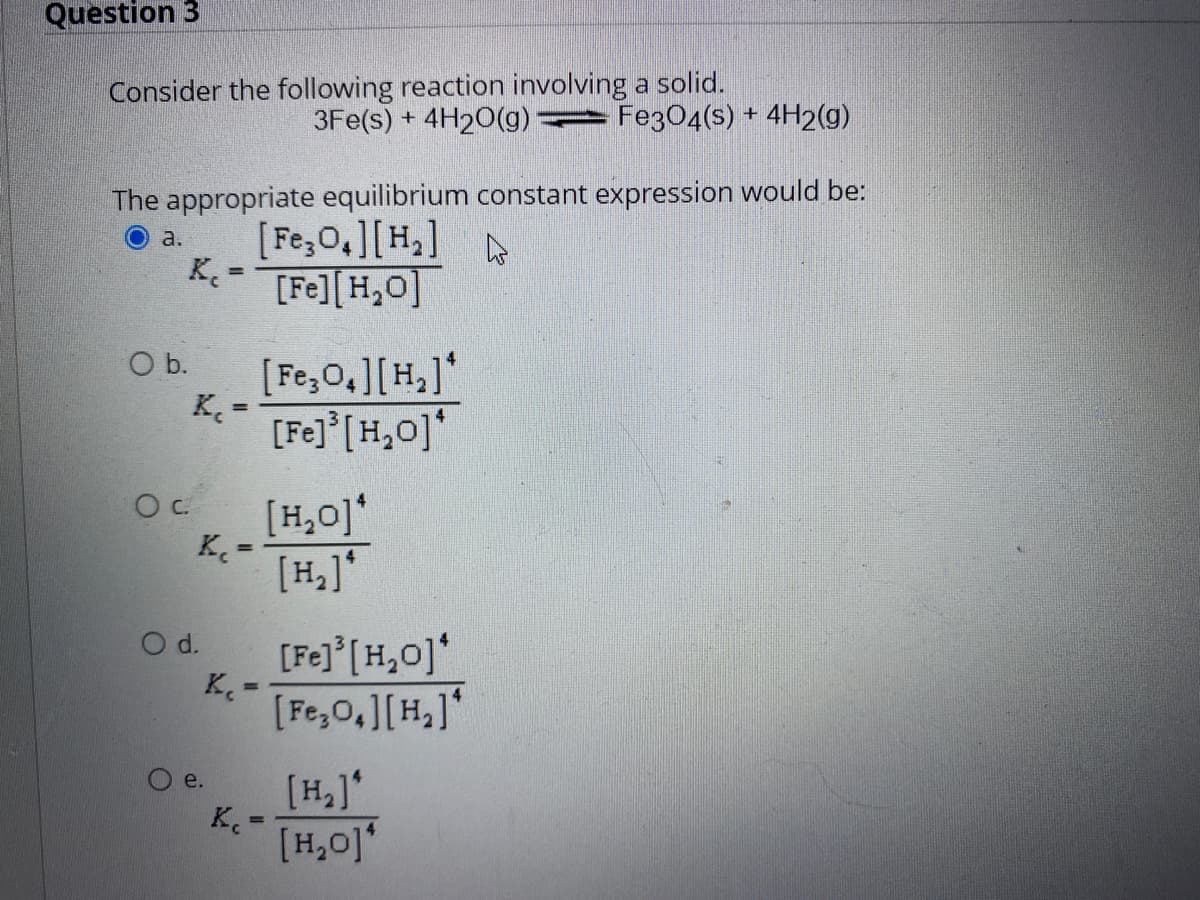 Question 3
Consider the following reaction involving a solid.
3Fe(s) + 4H20(g) = Fe304(s) + 4H2(g)
The appropriate equilibrium constant expression would be:
[Fe,0,][H,]
a.
A
K- [Fe][H,0]
b.
[Fe,0,][H,]*
[Fe]° [H,0]*
[H,0]*
K. =
[H,]*
d.
[Fe] [H,0]*
K.-
%3D
[Fe,0,][H,]*
[H,]'
K.-
[H,0]'
e.
