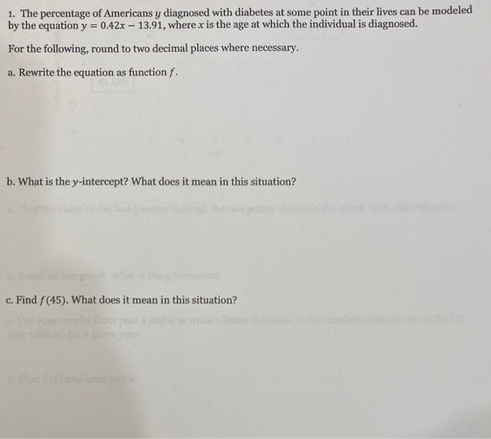 1. The percentage of Americans y diagnosed with diabetes at some point in their lives can be modeled
by the equation y = 0.42x – 13.91, where x is the age at which the individual is diagnosed.
For the following, round to two decimal places where necessary.
a. Rewrite the equation as function f.
b. What is the y-intercept? What does it mean in this situation?
c. Find f(45). What does it mean in this situation?
ert
