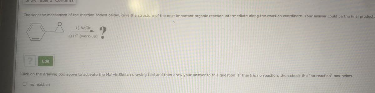 Consider the mechanism of the reaction shown below. Give the structure of the next important organic reaction intermediate along the reaction coordinate. Your answer could be the final product.
1) NaCN
2) H* (work-up)
Edit
Click on the drawing box above to activate the MarvinSketch drawing tool and then draw your answer to this question. If there is no reaction, then check the "no reaction" box below.
no reaction
