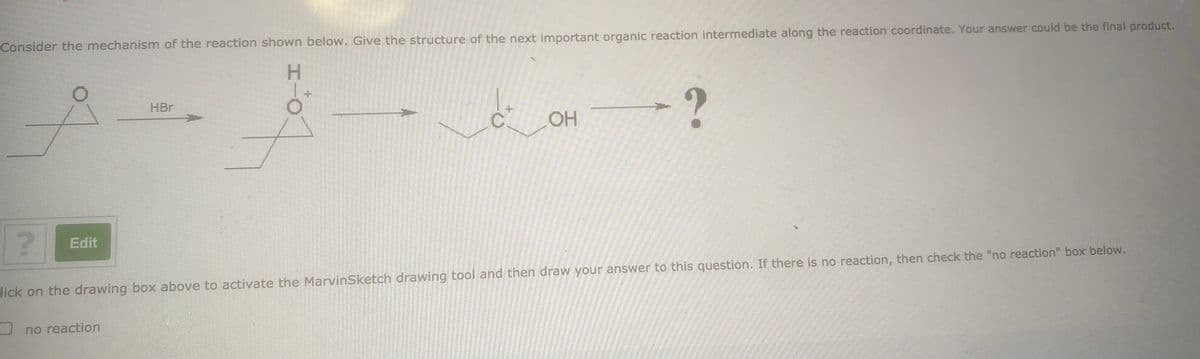 Consider the mechanism of the reaction shown below. Give the structure of the next important organic reaction intermediate along the reaction coordinate. Your answer could be the final product.
H.
HBr
Edit
lick on the drawing box above to activate the MarvinSketch drawing tool and then draw your answer to this question. If there is no reaction, then check the "no reaction" box below.
U no reaction
