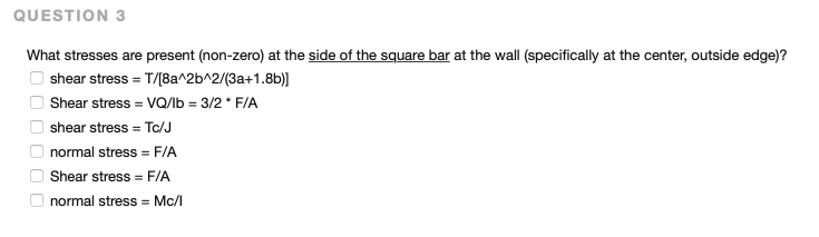 QUESTION 3
What stresses are present (non-zero) at the side of the square bar at the wall (specifically at the center, outside edge)?
O shear stress = T/[8a^2b^2/(3a+1.8b)]
Shear stress = VQ/lb = 3/2 * F/A
shear stress = Tc/J
normal stress = F/IA
Shear stress = F/A
%3D
normal stress = Mc/l
