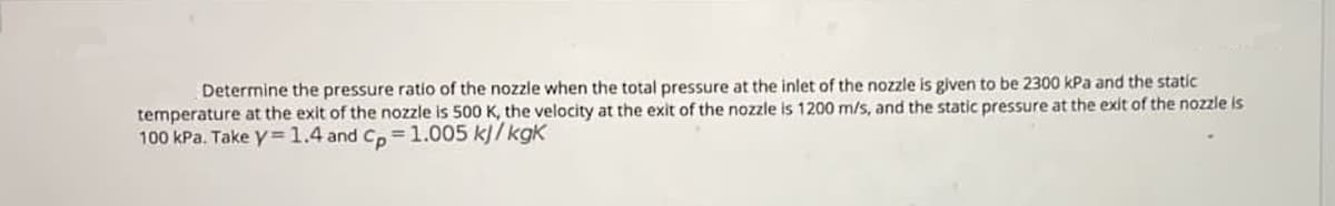 Determine the pressure ratio of the nozzle when the total pressure at the inlet of the nozzle is given to be 2300 kPa and the static
temperature at the exit of the nozzle is 500 K, the velocity at the exit of the nozzle is 1200 m/s, and the static pressure at the exit of the nozzle is
100 kPa. Take y=1.4 and C, =1.005 kJ/ kgK
