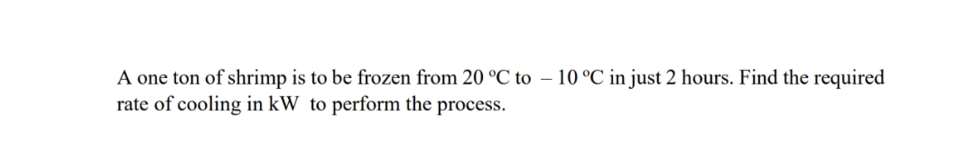 A one ton of shrimp is to be frozen from 20 °C to – 10 °C in just 2 hours. Find the required
rate of cooling in kW to perform the process.
