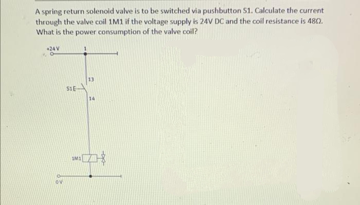 A spring return solenoid valve is to be switched via pushbutton S1. Calculate the current
through the valve coil 1M1 if the voltage supply is 24V DC and the coil resistance is 480.
What is the power consumption of the valve coil?
+24 V
13
SIE
14
1M1
Ov
