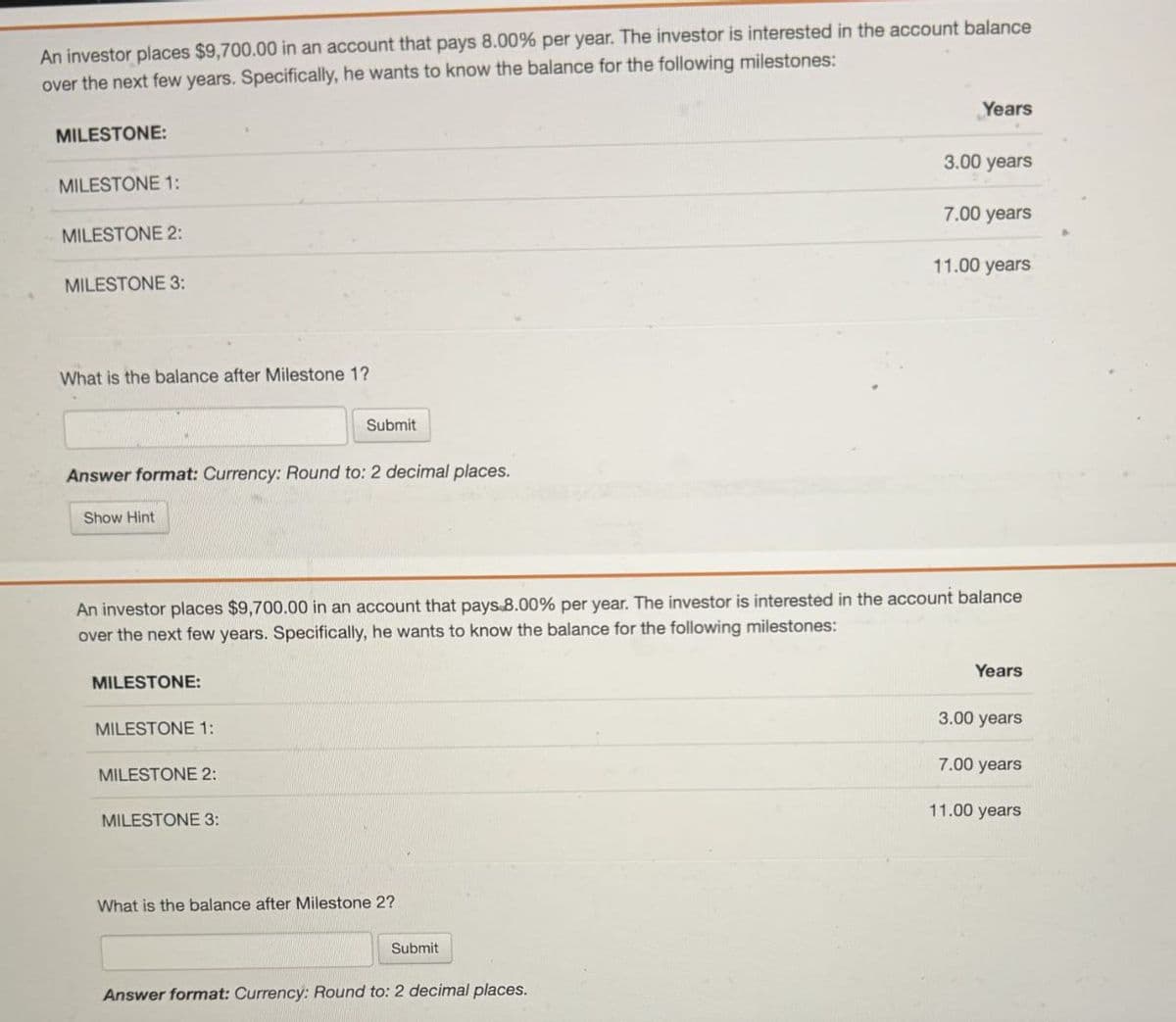 An investor places $9,700.00 in an account that pays 8.00% per year. The investor is interested in the account balance
over the next few years. Specifically, he wants to know the balance for the following milestones:
MILESTONE:
MILESTONE 1:
MILESTONE 2:
MILESTONE 3:
Years
3.00 years
7.00 years
11.00 years
What is the balance after Milestone 1?
Submit
Answer format: Currency: Round to: 2 decimal places.
Show Hint
An investor places $9,700.00 in an account that pays.8.00% per year. The investor is interested in the account balance
over the next few years. Specifically, he wants to know the balance for the following milestones:
MILESTONE:
MILESTONE 1:
MILESTONE 2:
MILESTONE 3:
What is the balance after Milestone 2?
Submit
Answer format: Currency: Round to: 2 decimal places.
Years
3.00 years
7.00 years
11.00 years