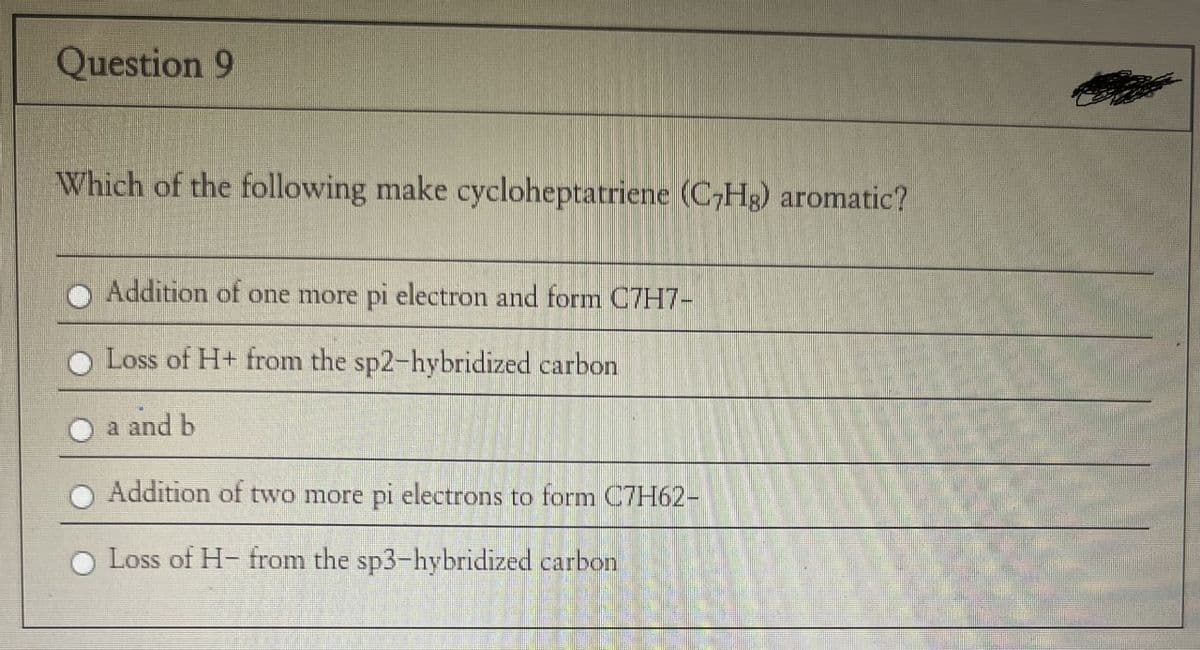 Question 9
Which of the following make cycloheptatriene (C7Hg) aromatic?
Addition of one more pi electron and form C7H7-
Loss of H+ from the sp2-hybridized carbon
a and b
Addition of two more pi electrons to form C7H62-
Loss of H-from the sp3-hybridized carbon