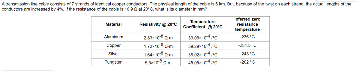 A transmission line cable consists of 7 strands of identical copper conductors. The physical length of the cable is 6 km. But, because of the twist on each strand, the actual lengths of the
conductors are increased by 4%. If the resistance of the cable is 10.9 Q at 20°C, what is its diameter in mm?
Inferred zero
Temperature
Coefficient @ 20°C
Material
Resistivity @ 20°C
resistance
temperature
Aluminum
2.83×10-8 Q-m
39.06x10-4 °C
-236 °C
Copper
1.72×10-8 0-m
39.29x104 /°C
-234.5 °C
Silver
1.64x10-8 Q-m
38.02x10-4 /°c
-243 °C
Tungsten
5.5x10-8 0-m
45.05x104 /°C
-202 °C
