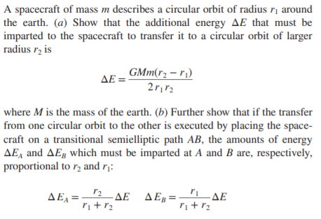 A spacecraft of mass m describes a circular orbit of radius ị around
the earth. (a) Show that the additional energy AE that must be
imparted to the spacecraft to transfer it to a circular orbit of larger
radius r, is
GMm(r2 – r¡)
ΔΕ=
where M is the mass of the earth. (b) Further show that if the transfer
from one circular orbit to the other is executed by placing the space-
craft on a transitional semielliptic path AB, the amounts of energy
AE, and AEg which must be imparted at A and B are, respectively,
proportional to r, and r¡:
ΔΕΞ
ΔΕΔΕ, ΔΕ
