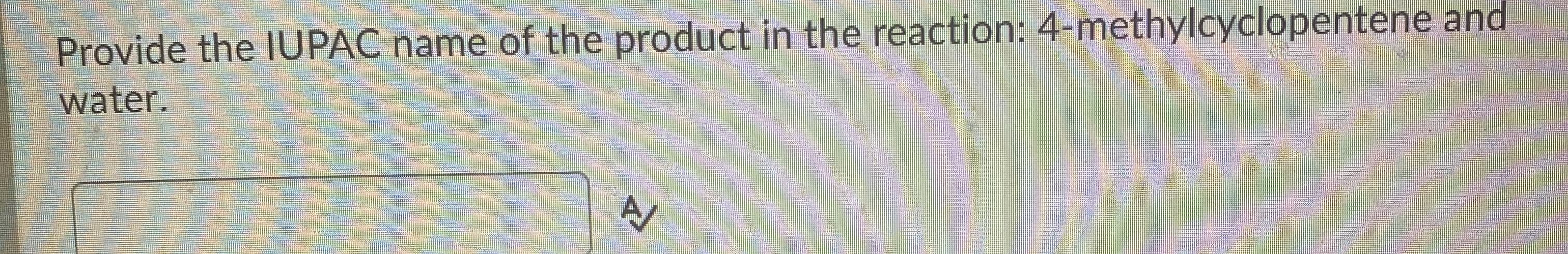 **Question:**

Provide the IUPAC name of the product in the reaction: 4-methylcyclopentene and water.

---

**Answer:**  
[This section would typically require the student to input their answer based on their knowledge of organic chemistry and IUPAC naming conventions.]

---

**Explanation:**

In an educational context, this question is testing the student's understanding of organic chemistry, specifically the reaction between 4-methylcyclopentene and water, which typically involves an addition reaction leading to the formation of an alcohol. The student should be able to identify the correct IUPAC name for the product formed in this reaction.