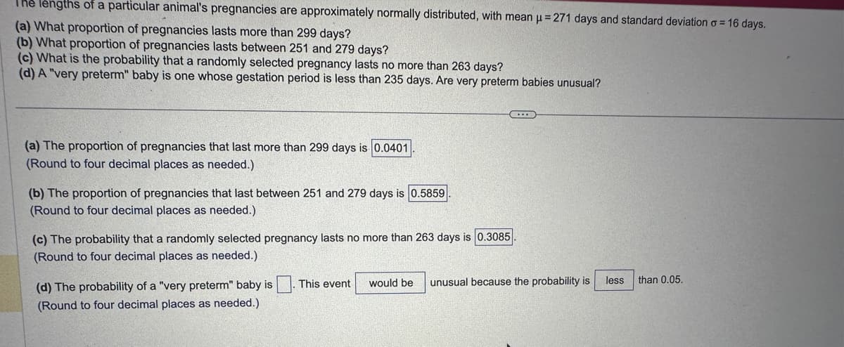 **Pregnancy Length Statistics for a Particular Animal**

The lengths of a particular animal’s pregnancies are normally distributed with a mean (\(\mu\)) of 271 days and a standard deviation (\(\sigma\)) of 16 days.

1. **Proportion of Pregnancies Lasting More Than 299 Days**
   - The proportion of pregnancies that last more than 299 days is calculated to be 0.0401. 
   - This result is rounded to four decimal places.

2. **Proportion of Pregnancies Lasting Between 251 and 279 Days**
   - The proportion of pregnancies that last between 251 and 279 days is 0.5859.
   - This is also rounded to four decimal places.

3. **Probability of a Pregnancy Lasting No More Than 263 Days**
   - The probability that a randomly selected pregnancy lasts no more than 263 days is 0.3085.
   - This is rounded to four decimal places.

4. **Probability of a "Very Preterm" Baby**
   - A "very preterm" baby is one whose gestation period is less than 235 days.
   - The probability is very low, and hence, this event would be considered unusual because the probability is less than 0.05.
   - Again, rounding is done to four decimal places.

This analysis provides insight into the statistical distribution of pregnancy lengths and helps determine the likelihood of certain gestational periods for this animal species.