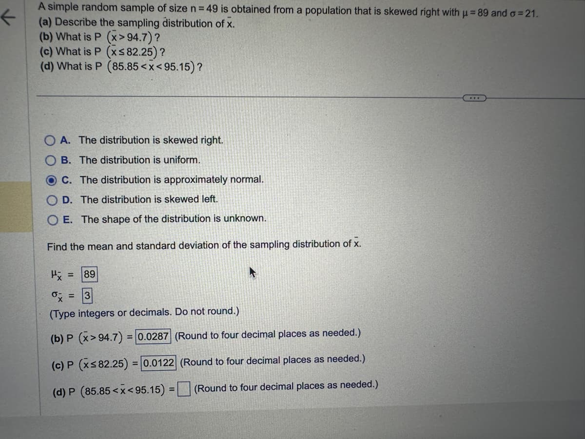 A simple random sample of size n = 49 is obtained from a population that is skewed right with µ = 89 and a=21.
(a) Describe the sampling distribution of x.
(b) What is P (x>94.7)?
(c) What is P (x≤ 82.25)?
(d) What is P (85.85<x<95.15)?
A. The distribution is skewed right.
B. The distribution is uniform.
C. The distribution is approximately normal.
OD. The distribution is skewed left.
OE. The shape of the distribution is unknown.
Find the mean and standard deviation of the sampling distribution of x.
P = 89
ox: =
(Type integers or decimals. Do not round.)
(b) P (x> 94.7) = 0.0287 (Round to four decimal places as needed.)
(c) P (x≤ 82.25) = 0.0122
(Round to four decimal places as needed.)
(d) P (85.85<x<95.15) =
(Round to four decimal places as needed.)