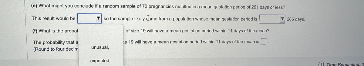 (e) What might you conclude if a random sample of 72 pregnancies resulted in a mean gestation period of 261 days or less?
▼ so the sample likely came from a population whose mean gestation period is
of size 19 will have a mean gestation period within 11 days of the mean?
e 19 will have a mean gestation period within 11 days of the mean is
This result would be
(f) What is the probal
The probability that a
(Round to four decim
unusual,
expected,
▼266 days.
Time Remaining: 0