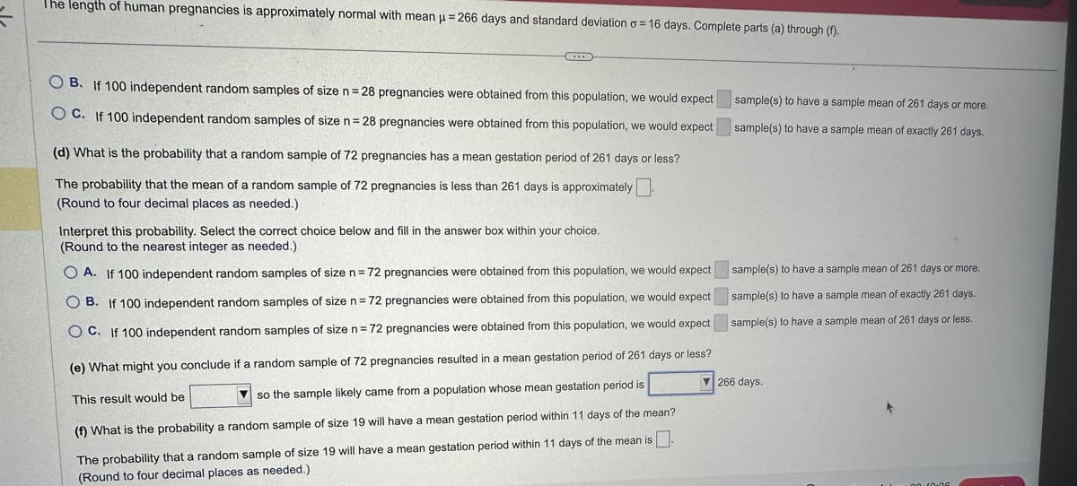 The length of human pregnancies is approximately normal with mean μ = 266 days and standard deviation o=16 days. Complete parts (a) through (f).
OB. If 100 independent random samples of size n = 28 pregnancies were obtained from this population, we would expect
OC. If 100 independent random samples of size n = 28 pregnancies were obtained from this population, we would expect
(d) What is the probability that a random sample of 72 pregnancies has a mean gestation period of 261 days or less?
The probability that the mean of a random sample of 72 pregnancies is less than 261 days is approximately
(Round to four decimal places as needed.)
sample(s) to have a sample mean of 261 days or more.
sample(s) to have a sample mean of exactly 261 days.
Interpret this probability. Select the correct choice below and fill in the answer box within your choice.
(Round to the nearest integer as needed.)
OA. If 100 independent random samples of size n = 72 pregnancies were obtained from this population, we would expect
B. If 100 independent random samples of size n = 72 pregnancies were obtained from this population, we would expect
OC. If 100 independent random samples of size n = 72 pregnancies were obtained from this population, we would expect
(e) What might you conclude if a random sample of 72 pregnancies resulted in a mean gestation period of 261 days or less?
▼ 266 days.
This result would be
so the sample likely came from a population whose mean gestation period is
(f) What is the probability a random sample of size 19 will have a mean gestation period within 11 days of the mean?
The probability that a random sample of size 19 will have a mean gestation period within 11 days of the mean is.
(Round to four decimal places as needed.)
sample(s) to have a sample mean of 261 days or more.
sample(s) to have a sample mean of exactly 261 days.
sample(s) to have a sample mean of 261 days or less.