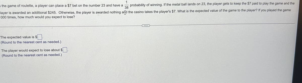 1
the game of roulette, a player can place a $7 bet on the number 23 and have a probability of winning. If the metal ball lands on 23, the player gets to keep the $7 paid to play the game and the
38
-layer is awarded an additional $245. Otherwise, the player is awarded nothing and the casino takes the player's $7. What is the expected value of the game to the player? If you played the game
000 times, how much would you expect to lose?
The expected value is $
(Round to the nearest cent as needed.)
The player would expect to lose about $
(Round to the nearest cent as needed.)