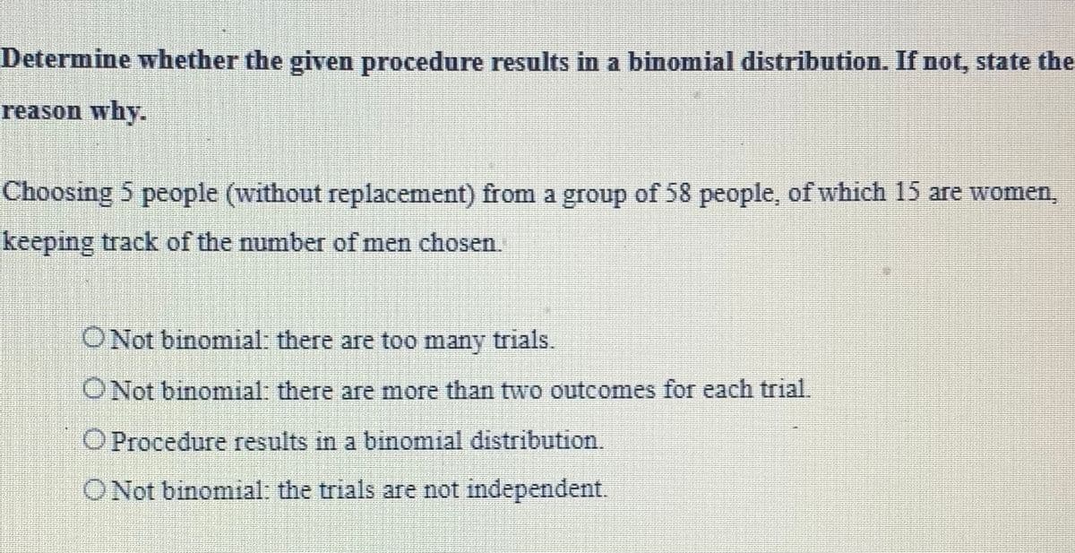 Determine whether the given procedure results in a binomial distribution. If not, state the
reason why.
Choosing 5 people (without replacement) from a group of 58 people, of which 15 are women,
keeping track of the number of men chosen.
O Not binomial: there are too many trials.
O Not binomial: there are more than two outcomes for each trial.
O Procedure results in a binomial distribution.
O Not binomial: the trials are not independent.