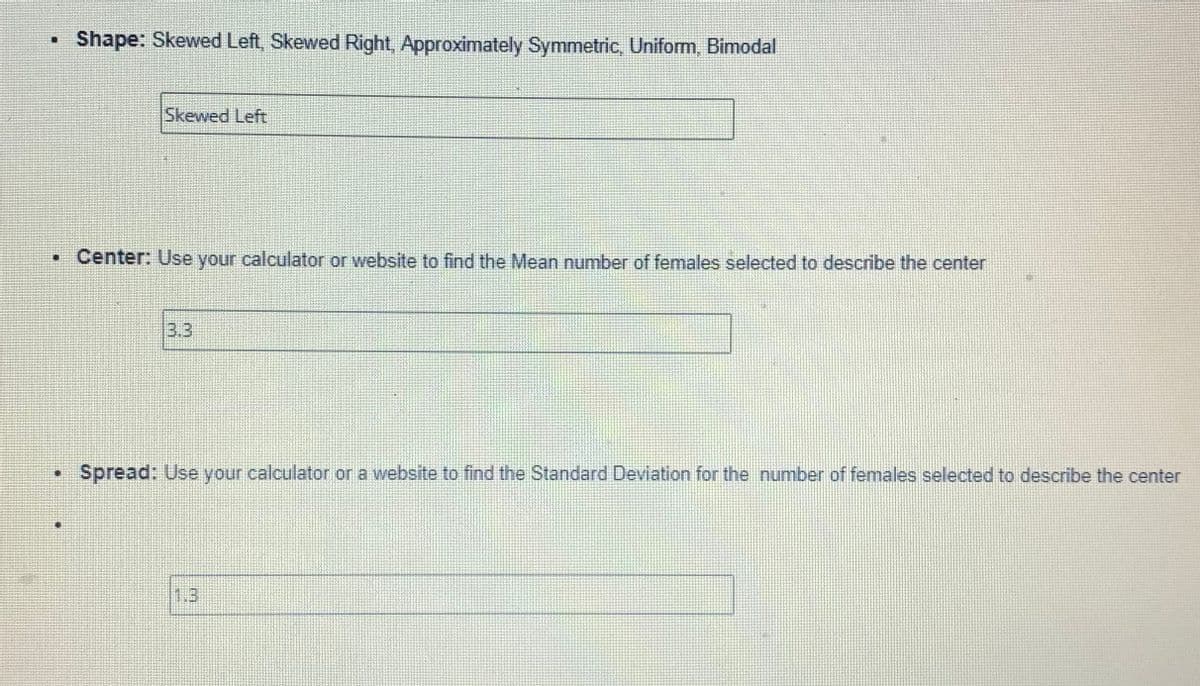 Shape: Skewed Left, Skewed Right, Approximately Symmetric, Uniform, Bimodal
11
Skewed Left
• Center: Use your calculator or website to find the Mean number of females selected to describe the center
3.3
Spread: Use your calculator or a website to find the Standard Deviation for the number of females selected to describe the center
P
LU