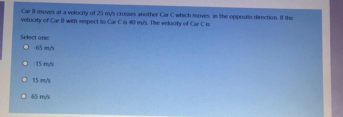 Car B moves at a velocity of 25 m/s crosses another Car C which moves in the opposite direction. If the
velocity of Car B with respect to Car C is 40 m/s. The velocity of Car C is
Select one:
O65 m/s
O - 15 m/s
O 15 m/s
O 65 m/s
