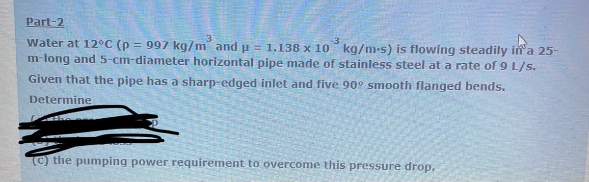 Part-2
3
-3
in a 2
Water at 12°C (p = 997 kg/m and p = 1.138 x 10 kg/m-s) is flowing steadily in a 25-
m-long and 5-cm-diameter horizontal pipe made of stainless steel at a rate of 9 L/s.
Given that the pipe has a sharp-edged inlet and five 90° smooth flanged bends.
Determine
(c) the pumping power requirement to overcome this pressure drop.