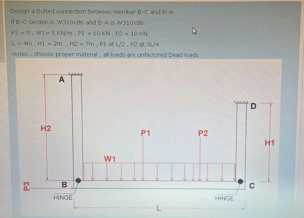 Design a Bolted connection between member B-C and B-A
if B-C section is W310x86 and B-A is W310x86
P3 = 0, W1= 5 KN/m, P1 = 10 KN, P2 = 10 KN
L = 4m, H1 = 2m H2 = 7m, P1 at L/2, P2 at 3L/4
notes choose proper material, all loads are unfactored Dead loads
P3
H2
A
B
HINGE
W1
D
P1
P2
H1
L
HINGE
C