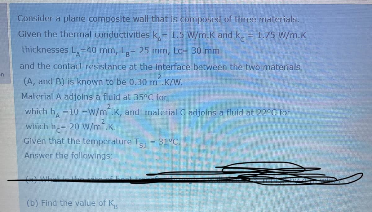 n
Consider a plane composite wall that is composed of three materials.
Given the thermal conductivities k = 1.5 W/m.K and kc 1.75 W/m.K
thicknesses L-40 mm, Lg= 25 mm, Lc= 30 mm
and the contact resistance at the interface between the two materials
(A, and B) is known to be 0.30 m².K/W.
2
Material A adjoins a fluid at 35°C for
2
which h=10 = W/m².K, and material C adjoins a fluid at 22°C for
2
which h=20 W/m².K.
Given that the temperature Tsi = 31°C.
Answer the followings:
in the rate of bon
(b) Find the value of K