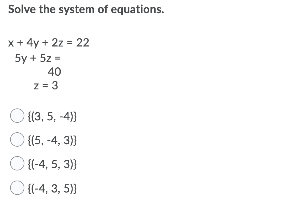 Solve the system of equations.
x + 4y + 2z = 22
5y + 5z =
40
%3D
z = 3
O {(3, 5, -4)}
{(5, -4, 3)}
{(-4, 5, 3)}
{(-4, 3, 5)}
