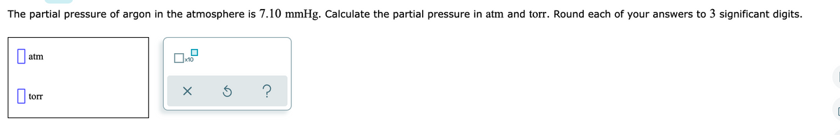 The partial pressure of argon in the atmosphere is 7.10 mmHg. Calculate the partial pressure in atm and torr. Round each of your answers to 3 significant digits.
atm
x10
?
torr
