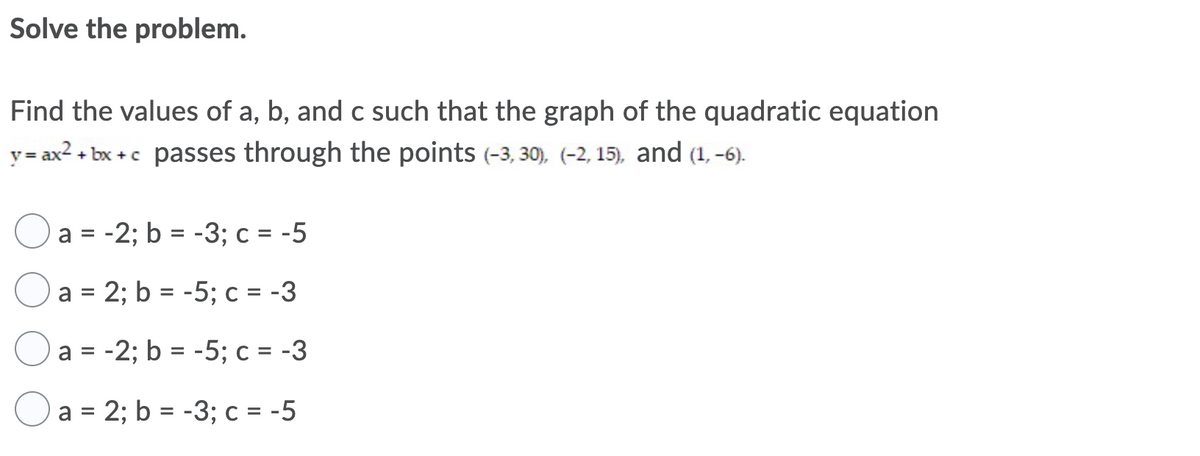 Solve the problem.
Find the values of a, b, and c such that the graph of the quadratic equation
y = ax2 + bx +c passes through the points (-3, 30), (-2, 15), and (1, -6).
a = -2; b = -3; c = -5
%3D
Oa = 2; b = -5; c = -3
a = -2; b = -5; c = -3
Oa = 2; b = -3; c = -5
